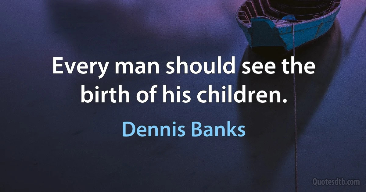 Every man should see the birth of his children. (Dennis Banks)