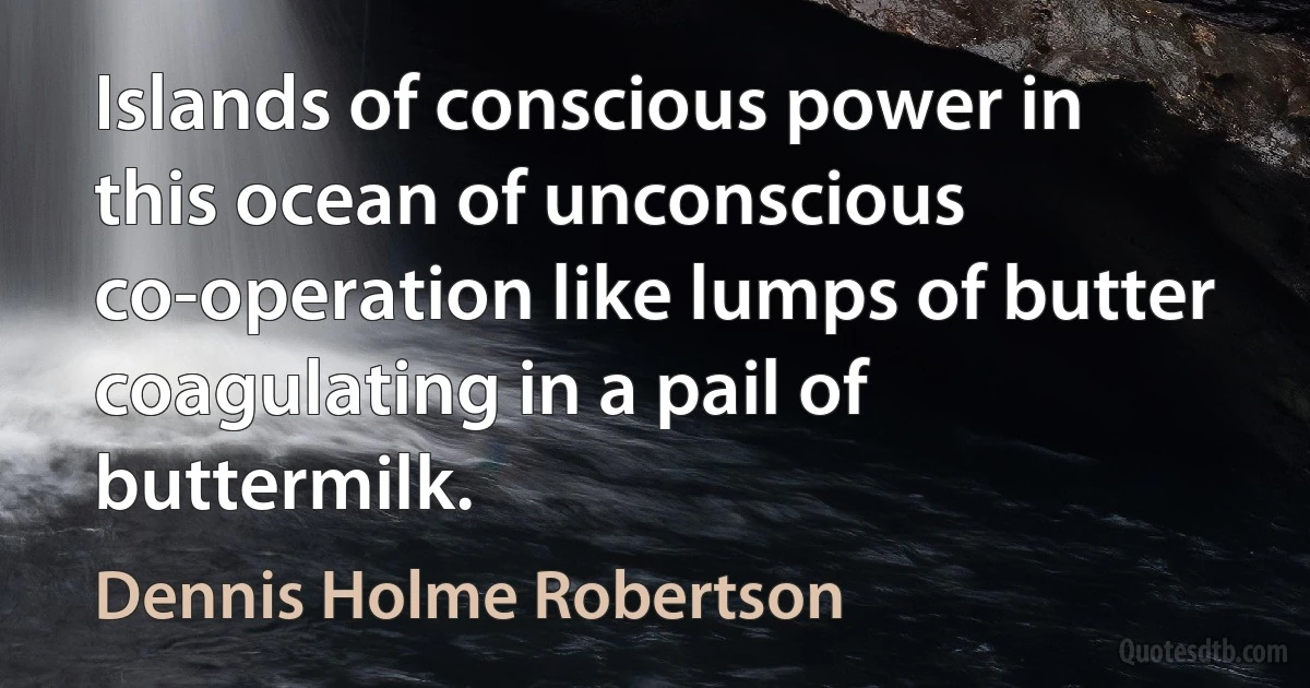 Islands of conscious power in this ocean of unconscious co-operation like lumps of butter coagulating in a pail of buttermilk. (Dennis Holme Robertson)