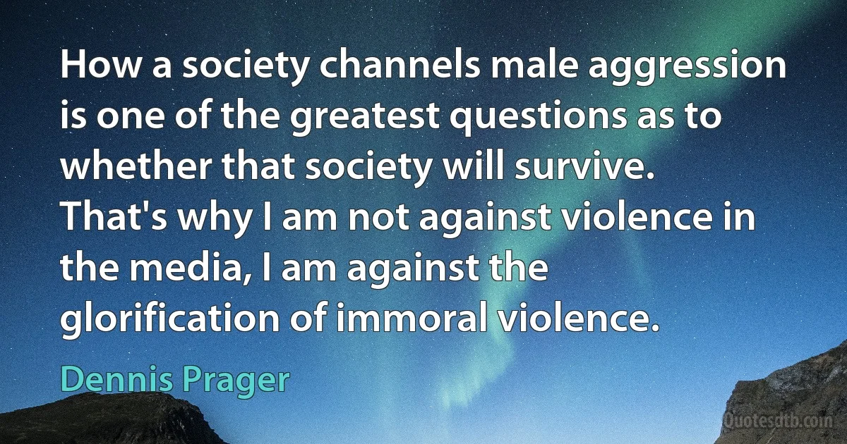 How a society channels male aggression is one of the greatest questions as to whether that society will survive. That's why I am not against violence in the media, I am against the glorification of immoral violence. (Dennis Prager)