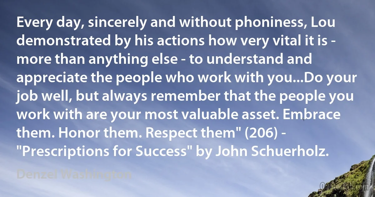 Every day, sincerely and without phoniness, Lou demonstrated by his actions how very vital it is - more than anything else - to understand and appreciate the people who work with you...Do your job well, but always remember that the people you work with are your most valuable asset. Embrace them. Honor them. Respect them" (206) - "Prescriptions for Success" by John Schuerholz. (Denzel Washington)