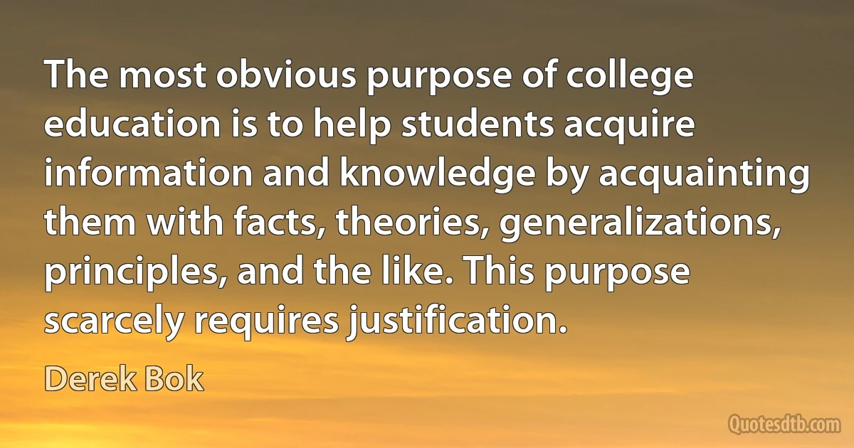 The most obvious purpose of college education is to help students acquire information and knowledge by acquainting them with facts, theories, generalizations, principles, and the like. This purpose scarcely requires justification. (Derek Bok)