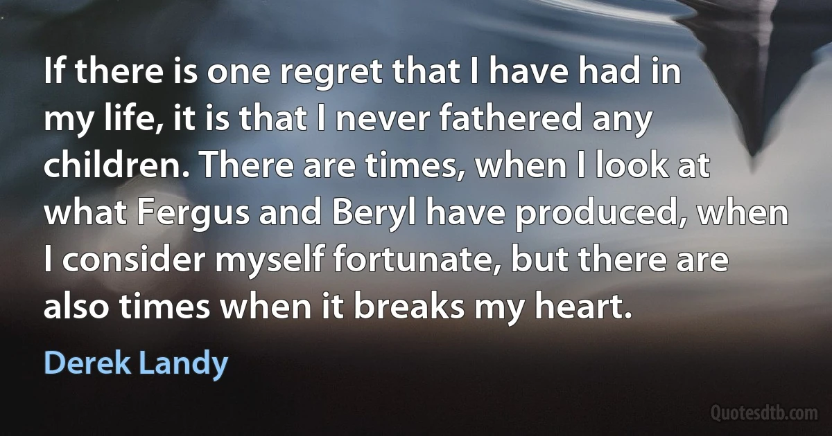 If there is one regret that I have had in my life, it is that I never fathered any children. There are times, when I look at what Fergus and Beryl have produced, when I consider myself fortunate, but there are also times when it breaks my heart. (Derek Landy)