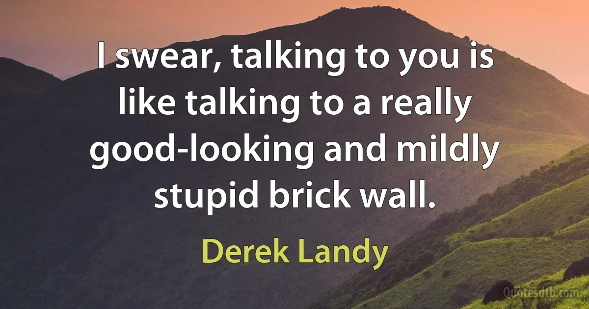 I swear, talking to you is like talking to a really good-looking and mildly stupid brick wall. (Derek Landy)