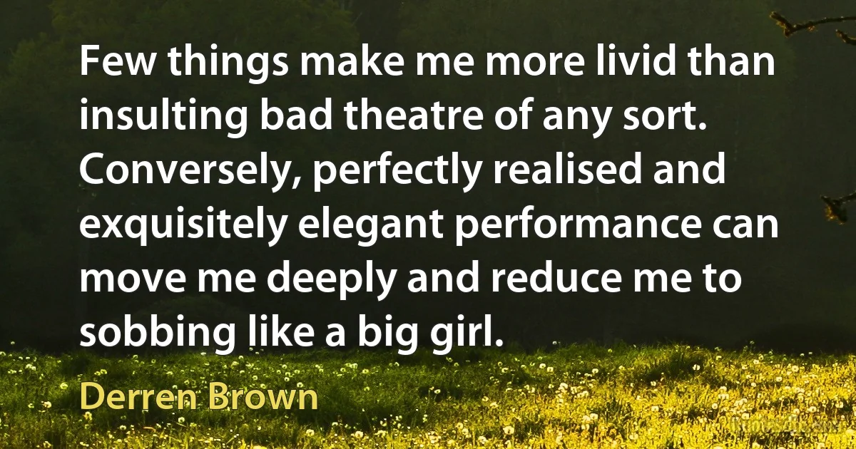 Few things make me more livid than insulting bad theatre of any sort. Conversely, perfectly realised and exquisitely elegant performance can move me deeply and reduce me to sobbing like a big girl. (Derren Brown)