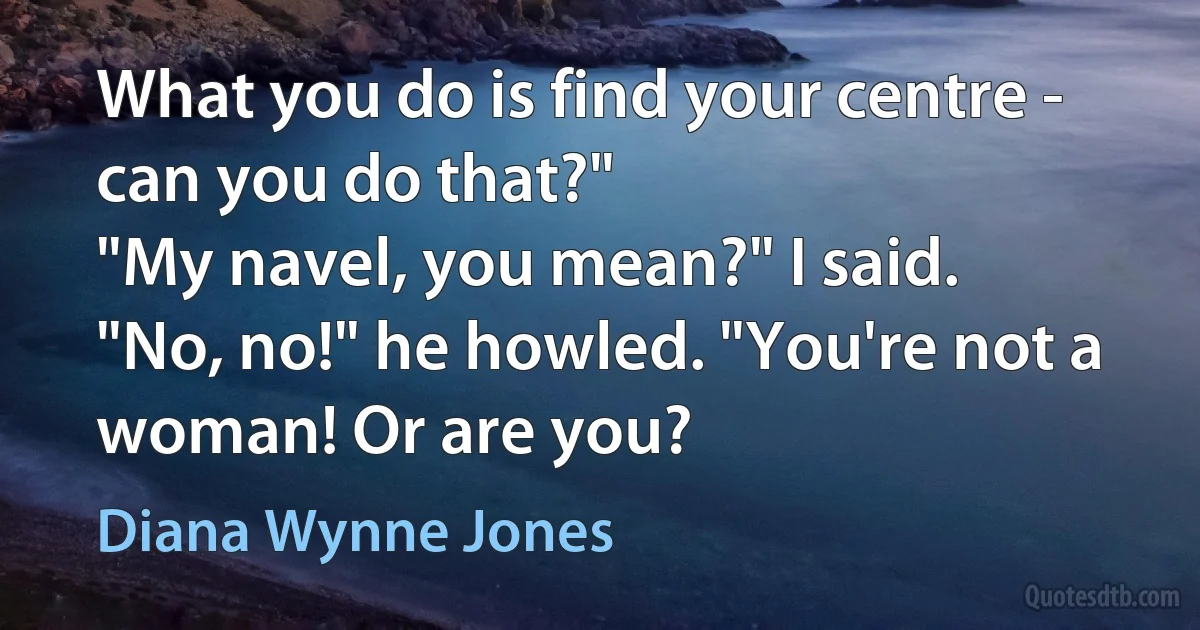 What you do is find your centre - can you do that?"
"My navel, you mean?" I said.
"No, no!" he howled. "You're not a woman! Or are you? (Diana Wynne Jones)