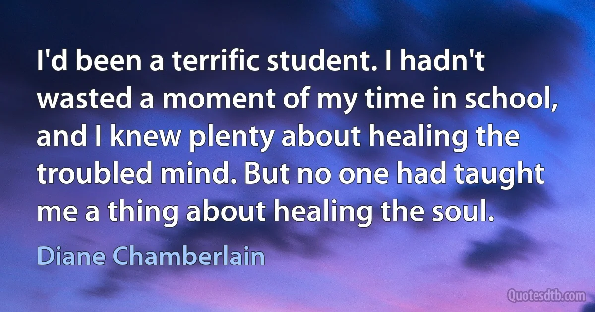 I'd been a terrific student. I hadn't wasted a moment of my time in school, and I knew plenty about healing the troubled mind. But no one had taught me a thing about healing the soul. (Diane Chamberlain)