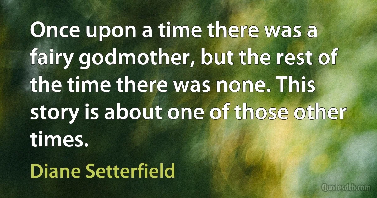 Once upon a time there was a fairy godmother, but the rest of the time there was none. This story is about one of those other times. (Diane Setterfield)