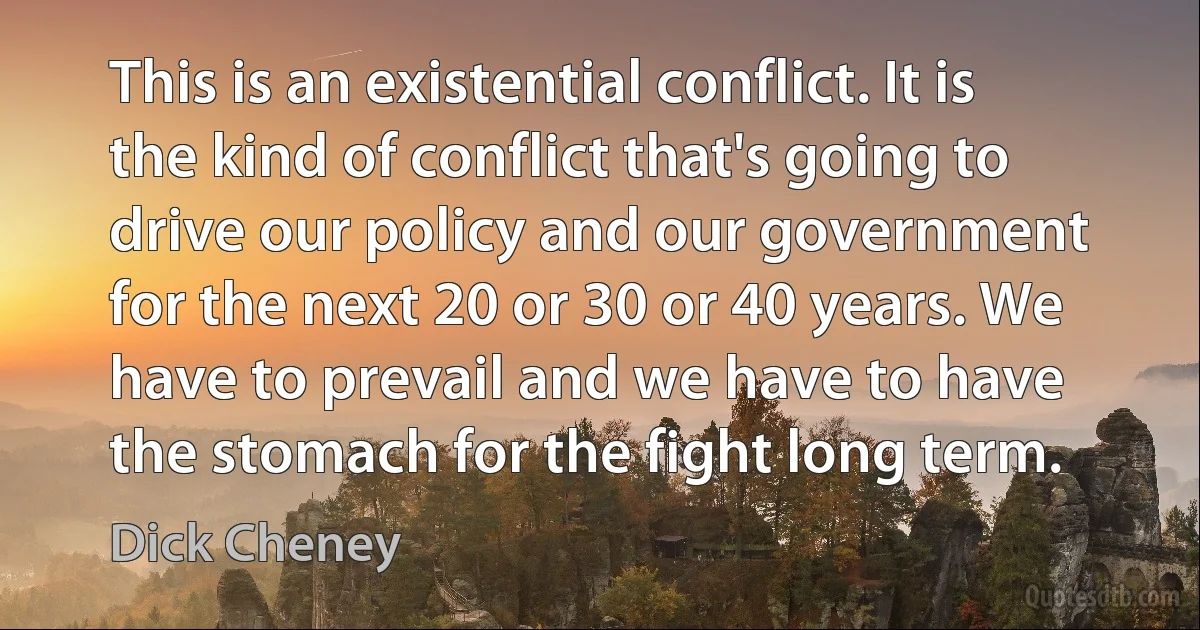 This is an existential conflict. It is the kind of conflict that's going to drive our policy and our government for the next 20 or 30 or 40 years. We have to prevail and we have to have the stomach for the fight long term. (Dick Cheney)