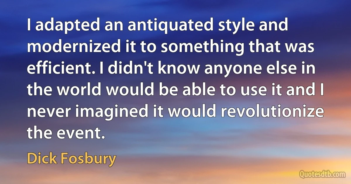 I adapted an antiquated style and modernized it to something that was efficient. I didn't know anyone else in the world would be able to use it and I never imagined it would revolutionize the event. (Dick Fosbury)