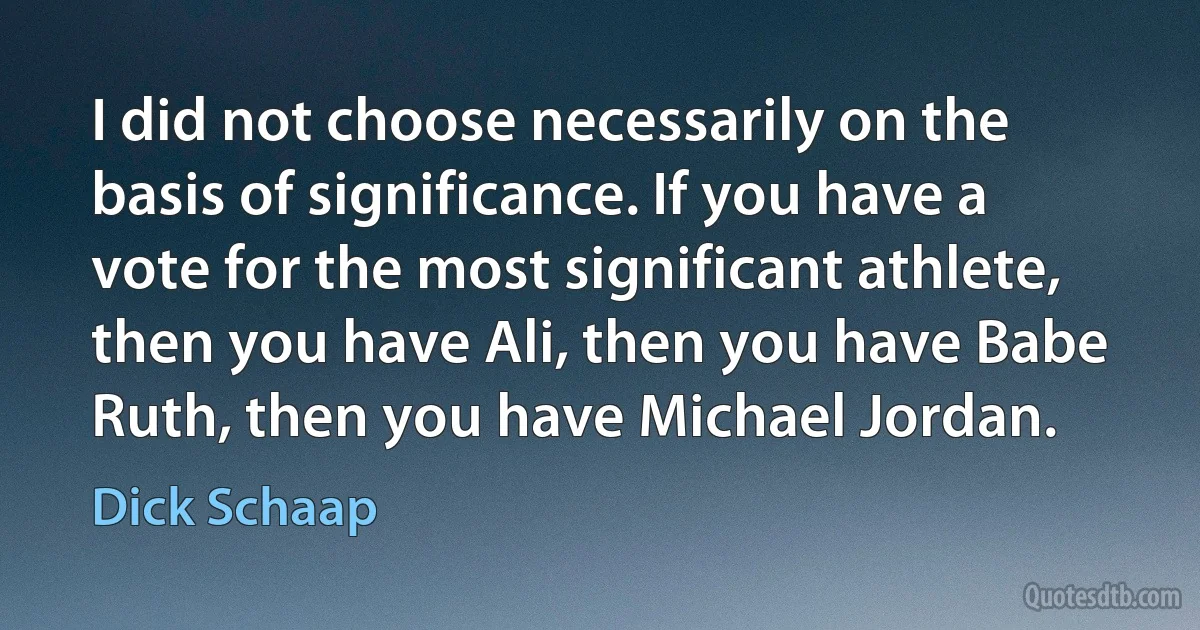 I did not choose necessarily on the basis of significance. If you have a vote for the most significant athlete, then you have Ali, then you have Babe Ruth, then you have Michael Jordan. (Dick Schaap)