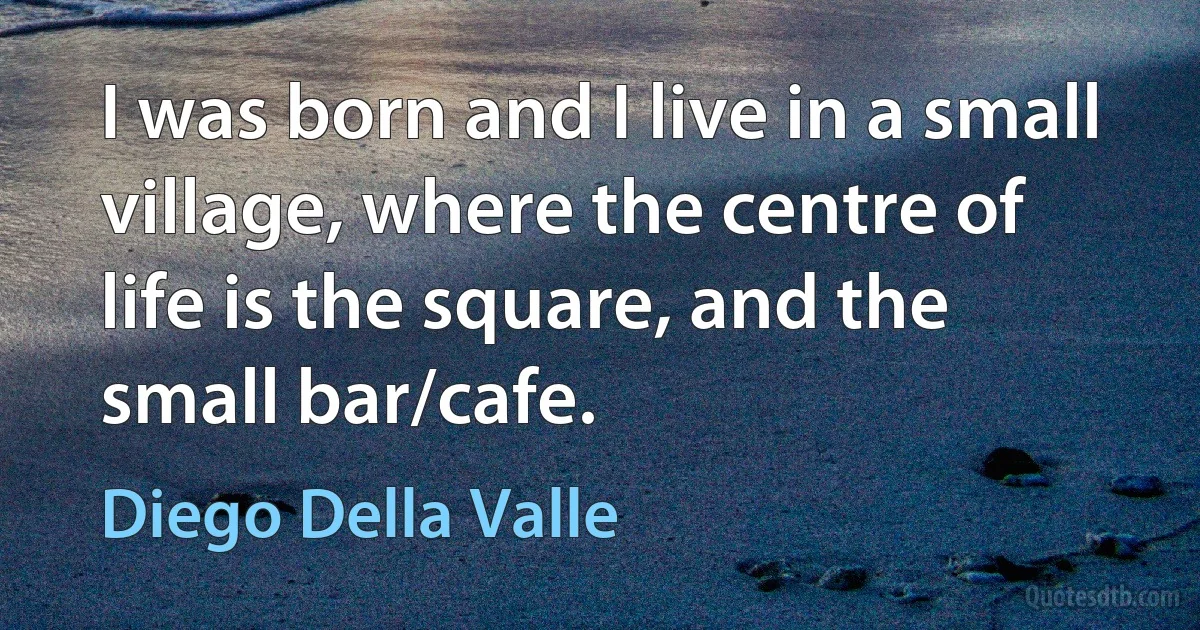 I was born and I live in a small village, where the centre of life is the square, and the small bar/cafe. (Diego Della Valle)