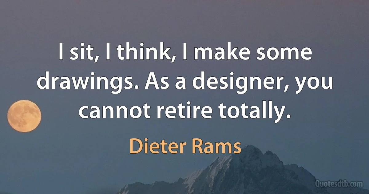 I sit, I think, I make some drawings. As a designer, you cannot retire totally. (Dieter Rams)