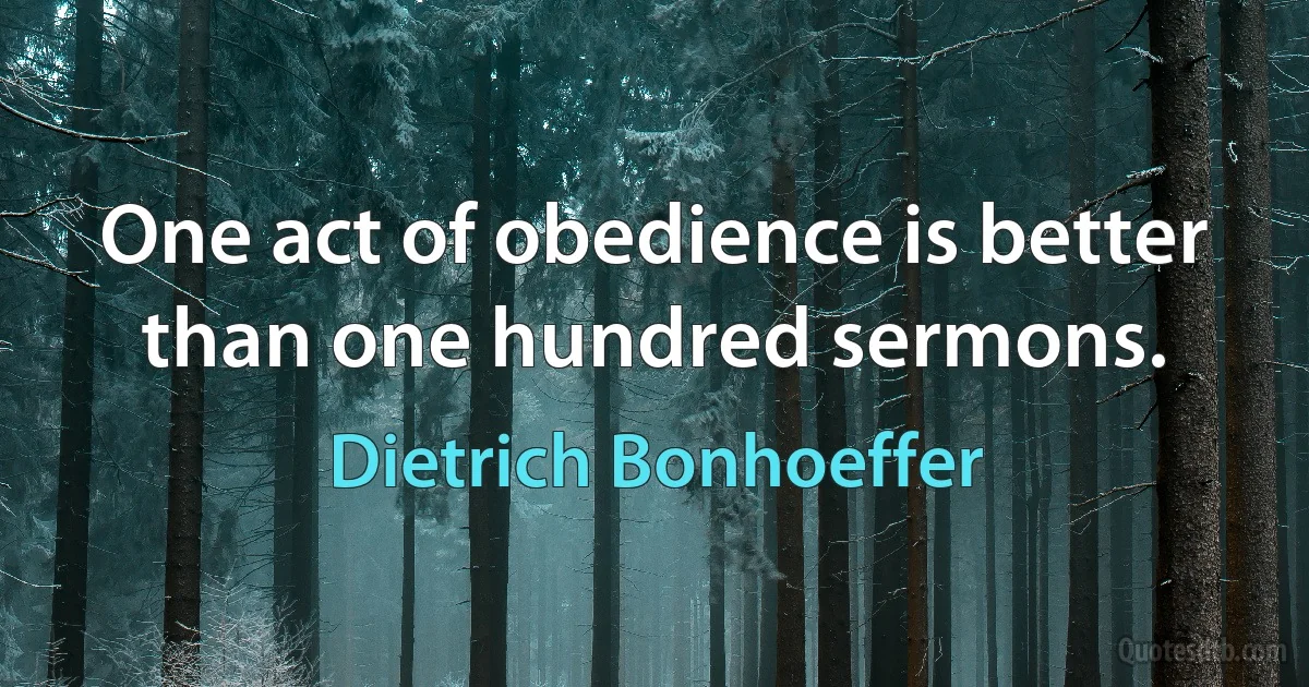 One act of obedience is better than one hundred sermons. (Dietrich Bonhoeffer)