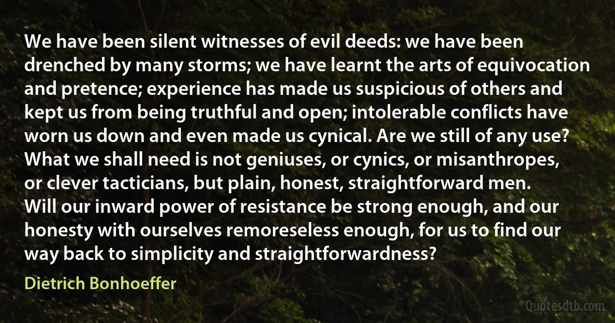 We have been silent witnesses of evil deeds: we have been drenched by many storms; we have learnt the arts of equivocation and pretence; experience has made us suspicious of others and kept us from being truthful and open; intolerable conflicts have worn us down and even made us cynical. Are we still of any use? What we shall need is not geniuses, or cynics, or misanthropes, or clever tacticians, but plain, honest, straightforward men. Will our inward power of resistance be strong enough, and our honesty with ourselves remoreseless enough, for us to find our way back to simplicity and straightforwardness? (Dietrich Bonhoeffer)