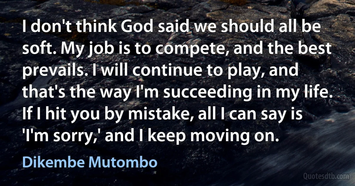 I don't think God said we should all be soft. My job is to compete, and the best prevails. I will continue to play, and that's the way I'm succeeding in my life. If I hit you by mistake, all I can say is 'I'm sorry,' and I keep moving on. (Dikembe Mutombo)