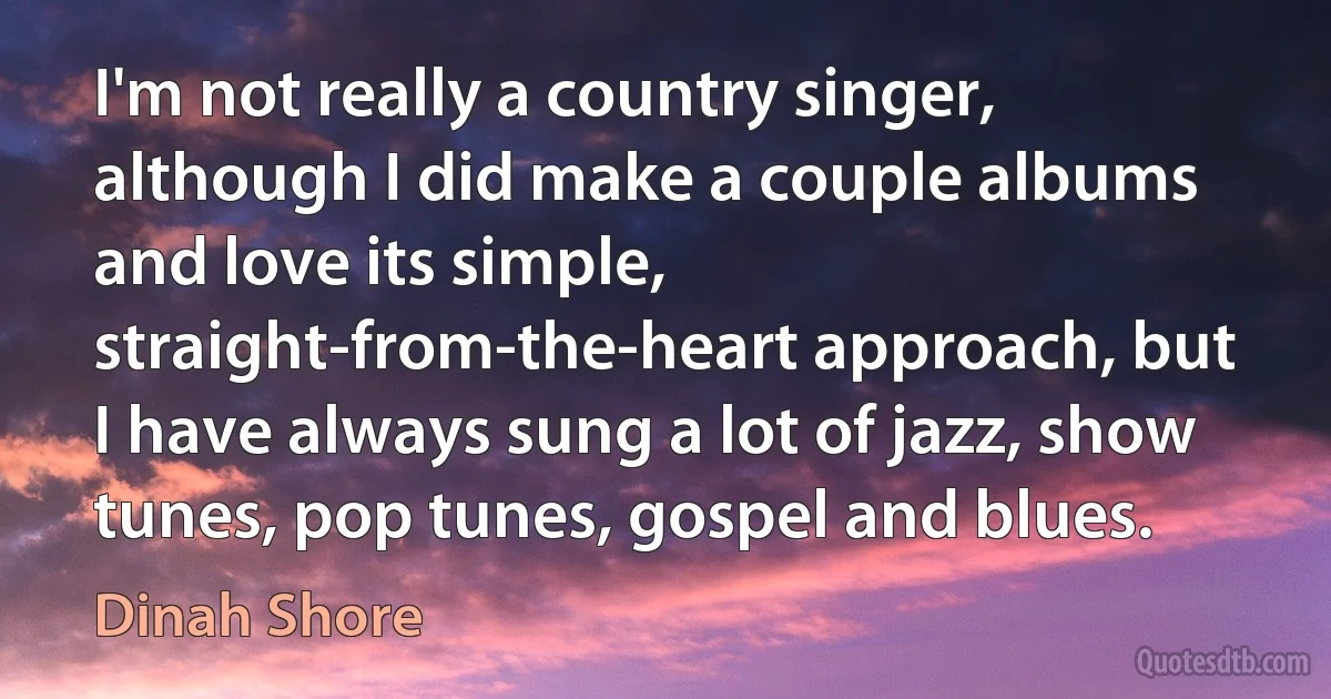 I'm not really a country singer, although I did make a couple albums and love its simple, straight-from-the-heart approach, but I have always sung a lot of jazz, show tunes, pop tunes, gospel and blues. (Dinah Shore)