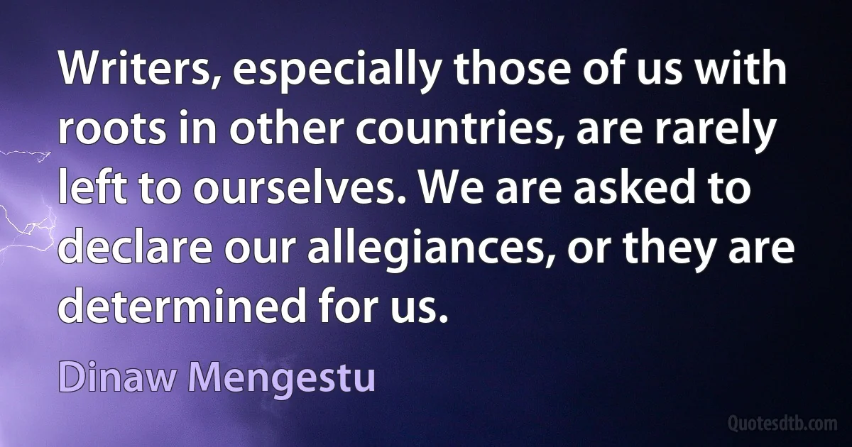 Writers, especially those of us with roots in other countries, are rarely left to ourselves. We are asked to declare our allegiances, or they are determined for us. (Dinaw Mengestu)