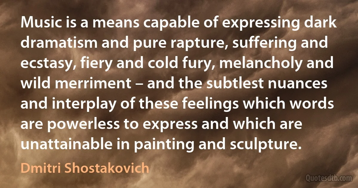 Music is a means capable of expressing dark dramatism and pure rapture, suffering and ecstasy, fiery and cold fury, melancholy and wild merriment – and the subtlest nuances and interplay of these feelings which words are powerless to express and which are unattainable in painting and sculpture. (Dmitri Shostakovich)