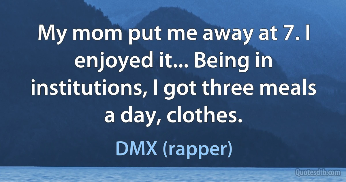 My mom put me away at 7. I enjoyed it... Being in institutions, I got three meals a day, clothes. (DMX (rapper))