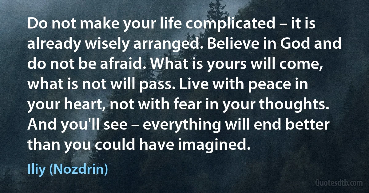 Do not make your life complicated – it is already wisely arranged. Believe in God and do not be afraid. What is yours will come, what is not will pass. Live with peace in your heart, not with fear in your thoughts. And you'll see – everything will end better than you could have imagined. (Iliy (Nozdrin))
