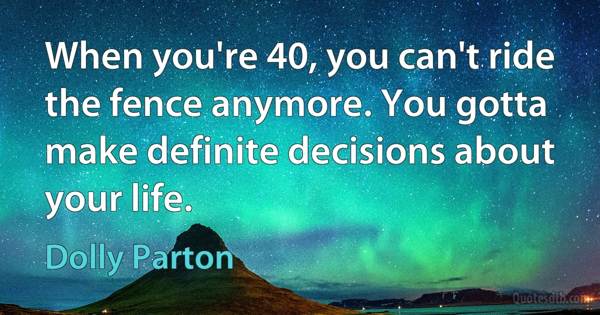 When you're 40, you can't ride the fence anymore. You gotta make definite decisions about your life. (Dolly Parton)