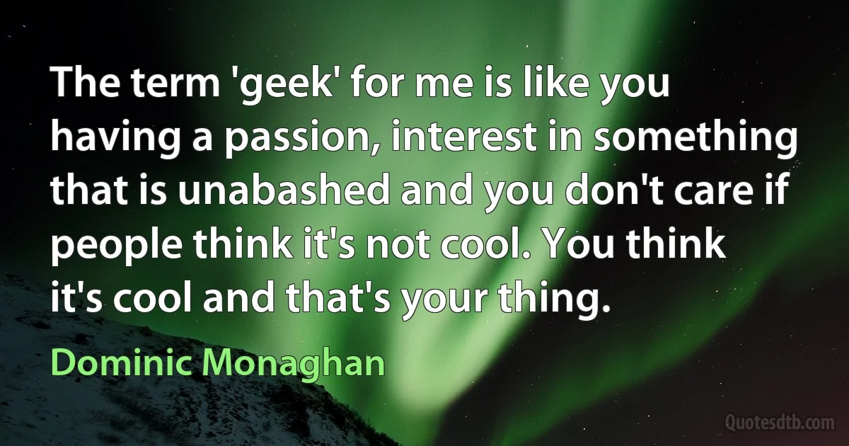 The term 'geek' for me is like you having a passion, interest in something that is unabashed and you don't care if people think it's not cool. You think it's cool and that's your thing. (Dominic Monaghan)