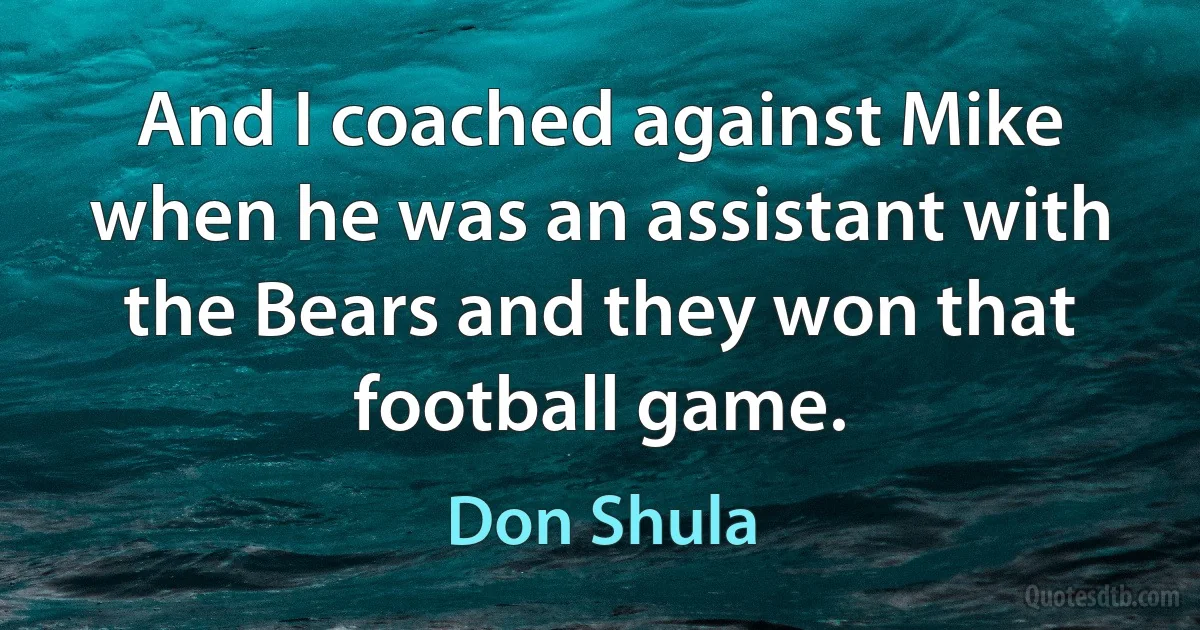 And I coached against Mike when he was an assistant with the Bears and they won that football game. (Don Shula)