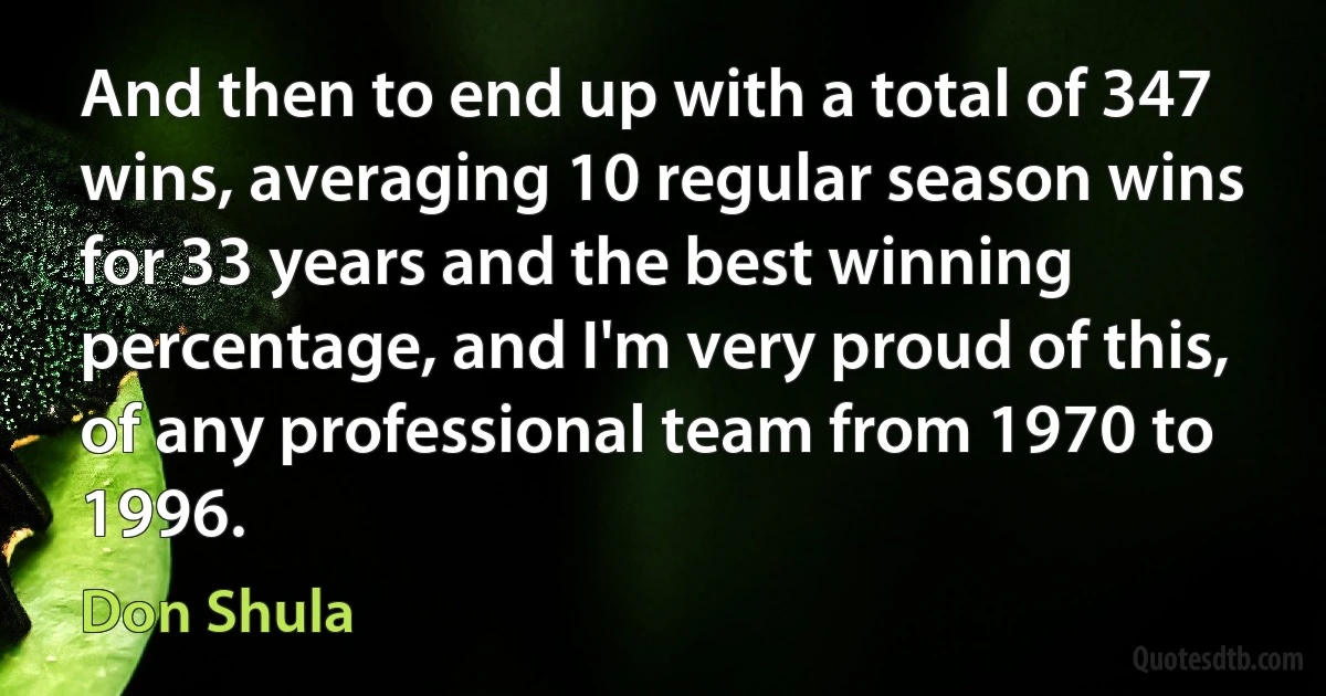 And then to end up with a total of 347 wins, averaging 10 regular season wins for 33 years and the best winning percentage, and I'm very proud of this, of any professional team from 1970 to 1996. (Don Shula)