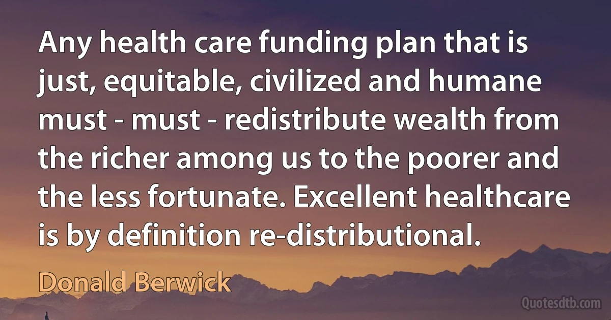 Any health care funding plan that is just, equitable, civilized and humane must - must - redistribute wealth from the richer among us to the poorer and the less fortunate. Excellent healthcare is by definition re-distributional. (Donald Berwick)