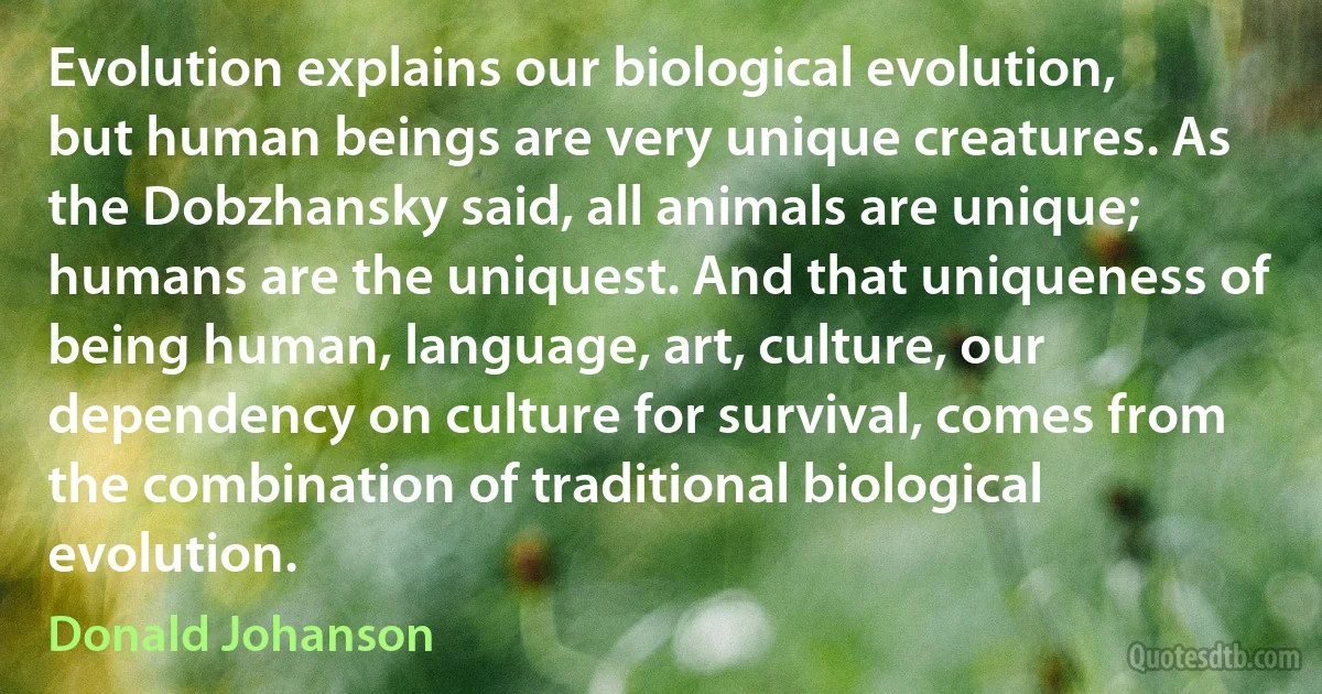 Evolution explains our biological evolution, but human beings are very unique creatures. As the Dobzhansky said, all animals are unique; humans are the uniquest. And that uniqueness of being human, language, art, culture, our dependency on culture for survival, comes from the combination of traditional biological evolution. (Donald Johanson)