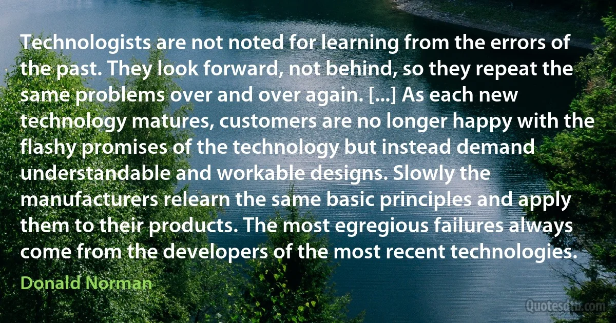 Technologists are not noted for learning from the errors of the past. They look forward, not behind, so they repeat the same problems over and over again. [...] As each new technology matures, customers are no longer happy with the flashy promises of the technology but instead demand understandable and workable designs. Slowly the manufacturers relearn the same basic principles and apply them to their products. The most egregious failures always come from the developers of the most recent technologies. (Donald Norman)