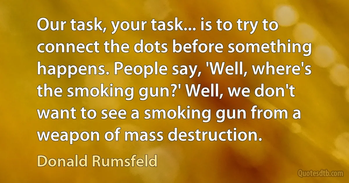 Our task, your task... is to try to connect the dots before something happens. People say, 'Well, where's the smoking gun?' Well, we don't want to see a smoking gun from a weapon of mass destruction. (Donald Rumsfeld)