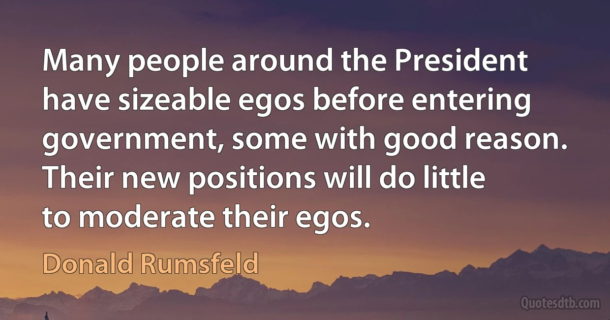 Many people around the President have sizeable egos before entering government, some with good reason. Their new positions will do little to moderate their egos. (Donald Rumsfeld)