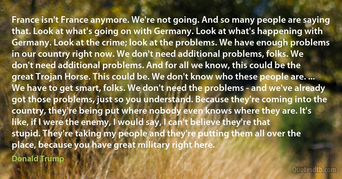 France isn't France anymore. We're not going. And so many people are saying that. Look at what's going on with Germany. Look at what's happening with Germany. Look at the crime; look at the problems. We have enough problems in our country right now. We don't need additional problems, folks. We don't need additional problems. And for all we know, this could be the great Trojan Horse. This could be. We don't know who these people are. ... We have to get smart, folks. We don't need the problems - and we've already got those problems, just so you understand. Because they're coming into the country, they're being put where nobody even knows where they are. It's like, if I were the enemy, I would say, I can't believe they're that stupid. They're taking my people and they're putting them all over the place, because you have great military right here. (Donald Trump)