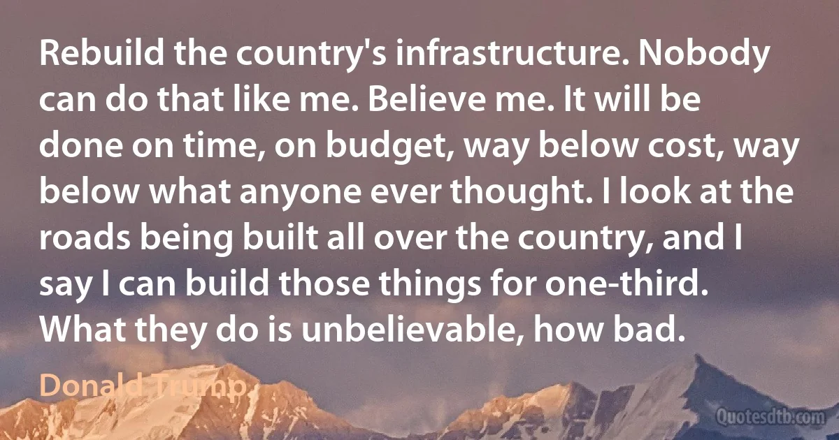 Rebuild the country's infrastructure. Nobody can do that like me. Believe me. It will be done on time, on budget, way below cost, way below what anyone ever thought. I look at the roads being built all over the country, and I say I can build those things for one-third. What they do is unbelievable, how bad. (Donald Trump)