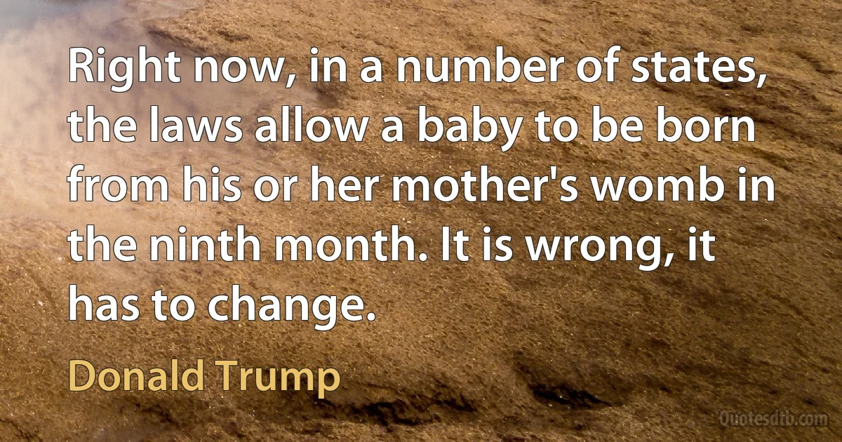 Right now, in a number of states, the laws allow a baby to be born from his or her mother's womb in the ninth month. It is wrong, it has to change. (Donald Trump)