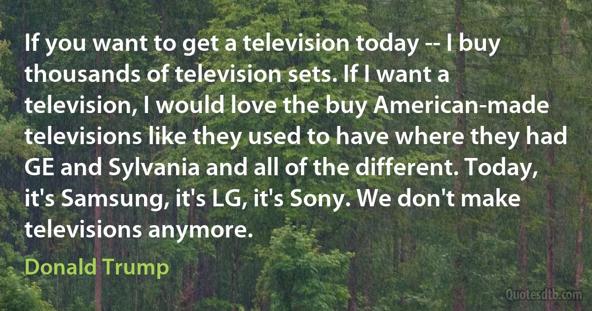 If you want to get a television today -- I buy thousands of television sets. If I want a television, I would love the buy American-made televisions like they used to have where they had GE and Sylvania and all of the different. Today, it's Samsung, it's LG, it's Sony. We don't make televisions anymore. (Donald Trump)