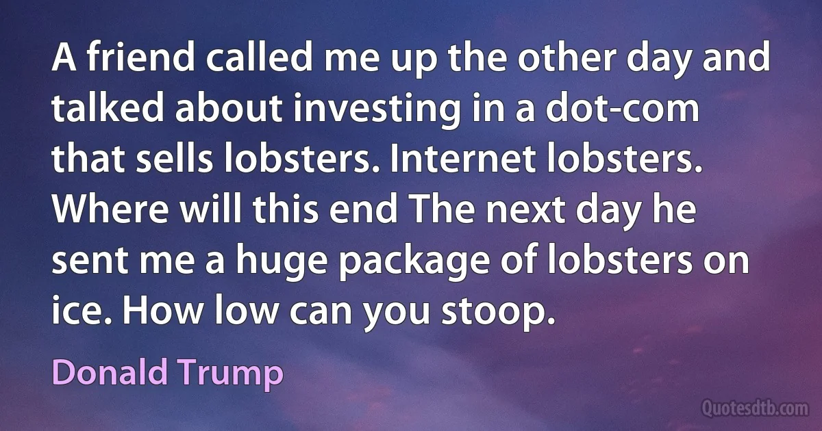 A friend called me up the other day and talked about investing in a dot-com that sells lobsters. Internet lobsters. Where will this end The next day he sent me a huge package of lobsters on ice. How low can you stoop. (Donald Trump)