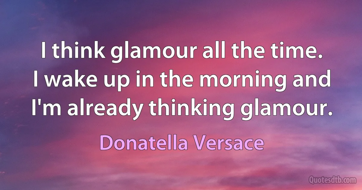 I think glamour all the time. I wake up in the morning and I'm already thinking glamour. (Donatella Versace)