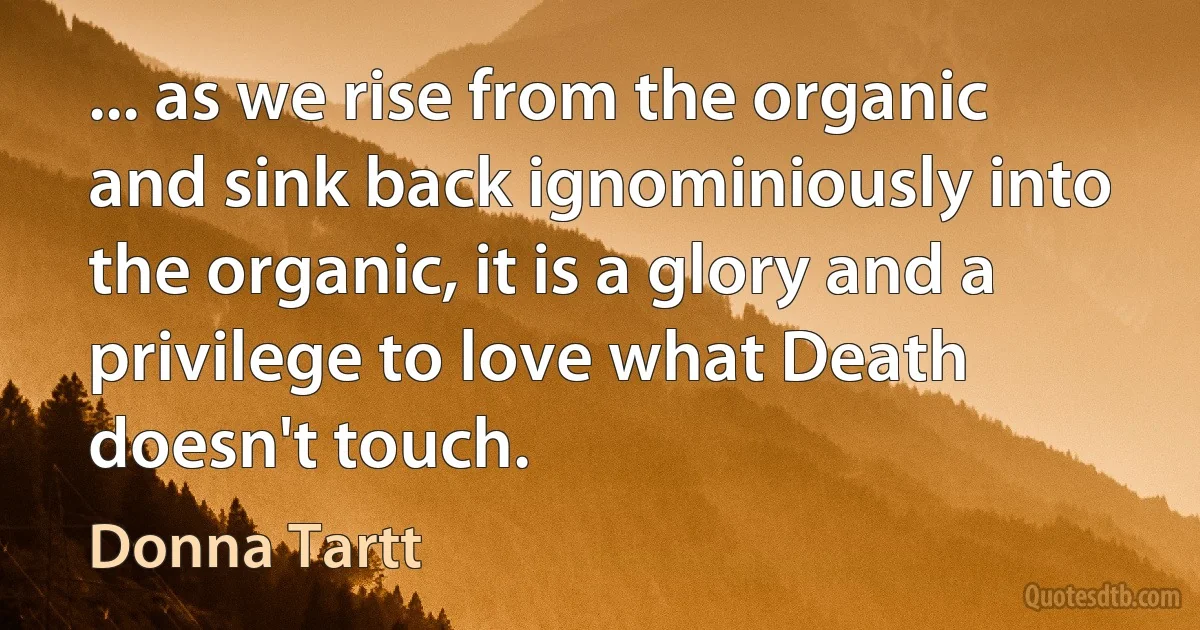 ... as we rise from the organic and sink back ignominiously into the organic, it is a glory and a privilege to love what Death doesn't touch. (Donna Tartt)