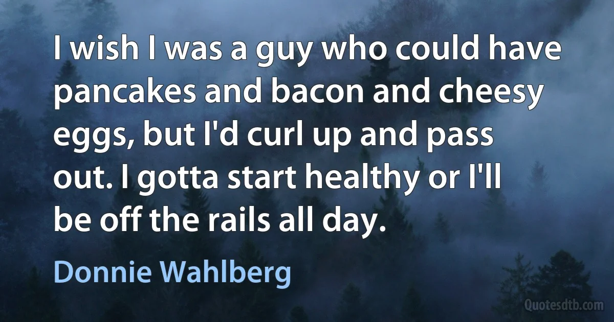 I wish I was a guy who could have pancakes and bacon and cheesy eggs, but I'd curl up and pass out. I gotta start healthy or I'll be off the rails all day. (Donnie Wahlberg)