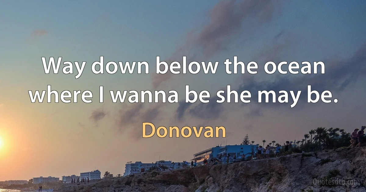 Way down below the ocean where I wanna be she may be. (Donovan)