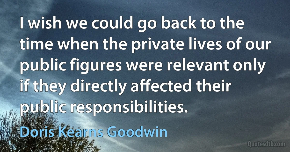 I wish we could go back to the time when the private lives of our public figures were relevant only if they directly affected their public responsibilities. (Doris Kearns Goodwin)