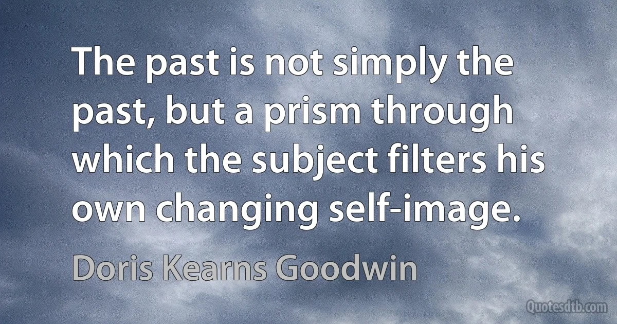 The past is not simply the past, but a prism through which the subject filters his own changing self-image. (Doris Kearns Goodwin)