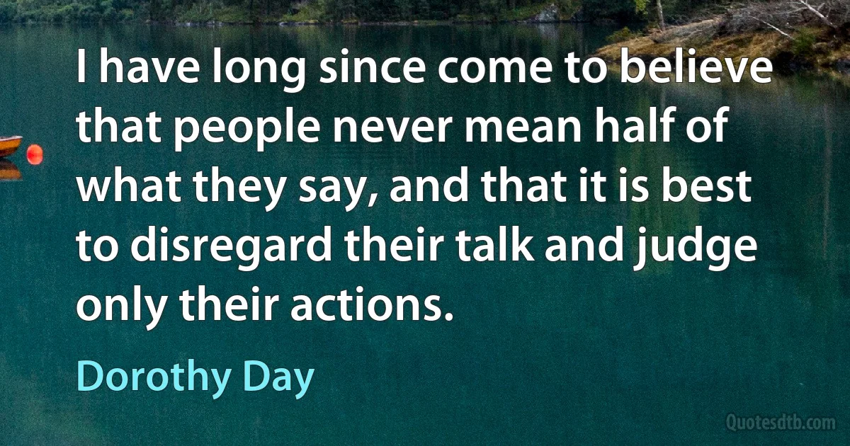 I have long since come to believe that people never mean half of what they say, and that it is best to disregard their talk and judge only their actions. (Dorothy Day)