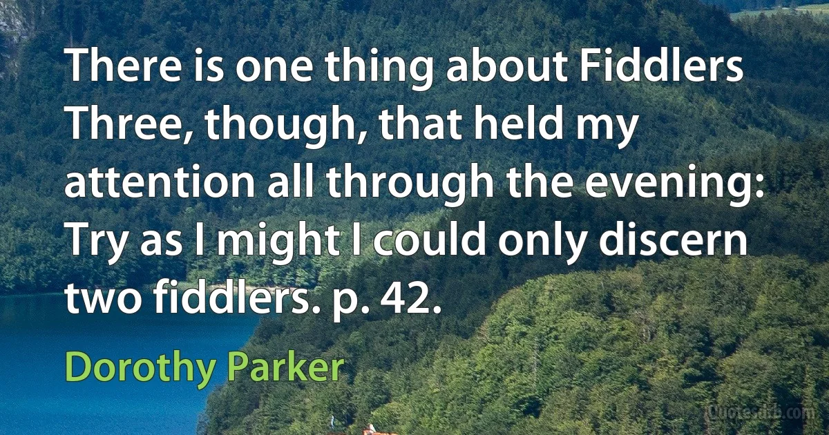 There is one thing about Fiddlers Three, though, that held my attention all through the evening: Try as I might I could only discern two fiddlers. p. 42. (Dorothy Parker)