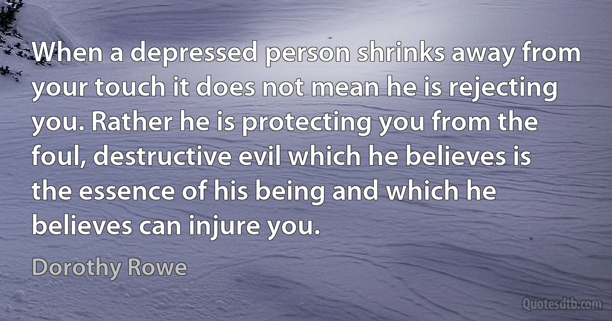 When a depressed person shrinks away from your touch it does not mean he is rejecting you. Rather he is protecting you from the foul, destructive evil which he believes is the essence of his being and which he believes can injure you. (Dorothy Rowe)