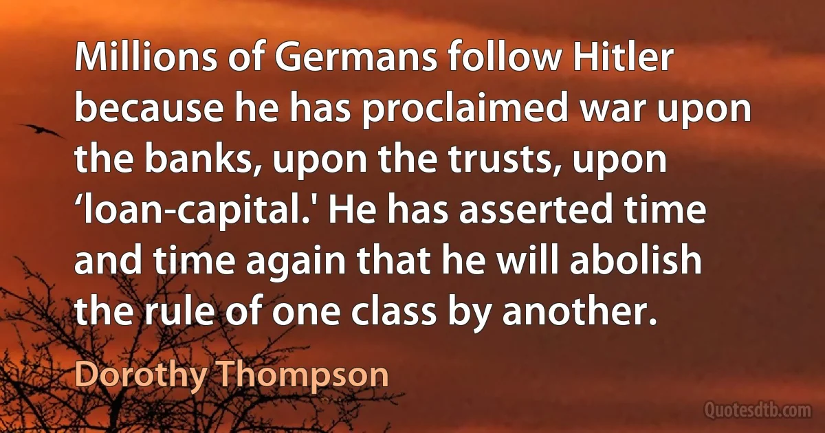 Millions of Germans follow Hitler because he has proclaimed war upon the banks, upon the trusts, upon ‘loan-capital.' He has asserted time and time again that he will abolish the rule of one class by another. (Dorothy Thompson)