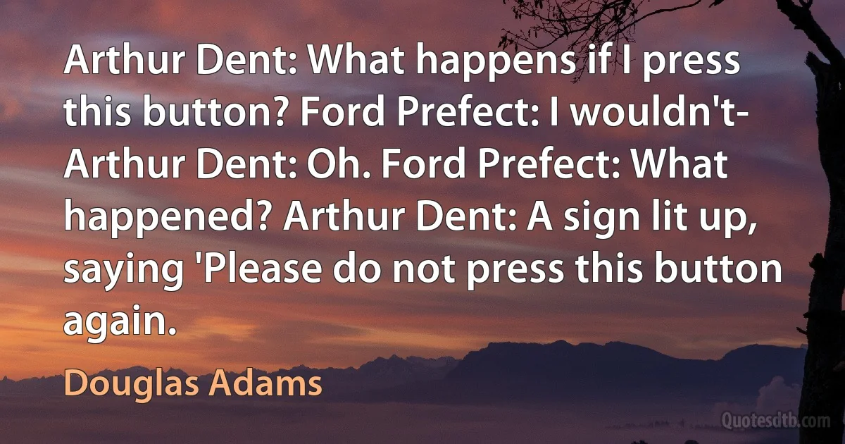 Arthur Dent: What happens if I press this button? Ford Prefect: I wouldn't- Arthur Dent: Oh. Ford Prefect: What happened? Arthur Dent: A sign lit up, saying 'Please do not press this button again. (Douglas Adams)