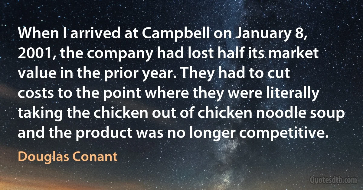 When I arrived at Campbell on January 8, 2001, the company had lost half its market value in the prior year. They had to cut costs to the point where they were literally taking the chicken out of chicken noodle soup and the product was no longer competitive. (Douglas Conant)